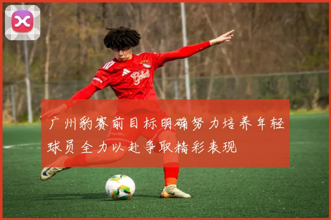 广州豹赛前目标明确努力培养年轻球员全力以赴争取精彩表现