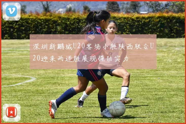 深圳新鹏城U20客场小胜陕西联合U20迎来两连胜展现强劲实力