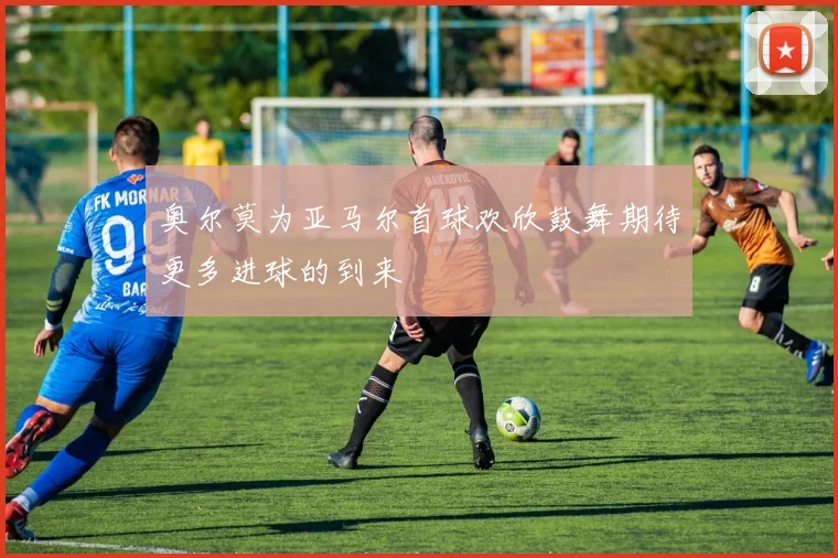 奥尔莫为亚马尔首球欢欣鼓舞期待更多进球的到来