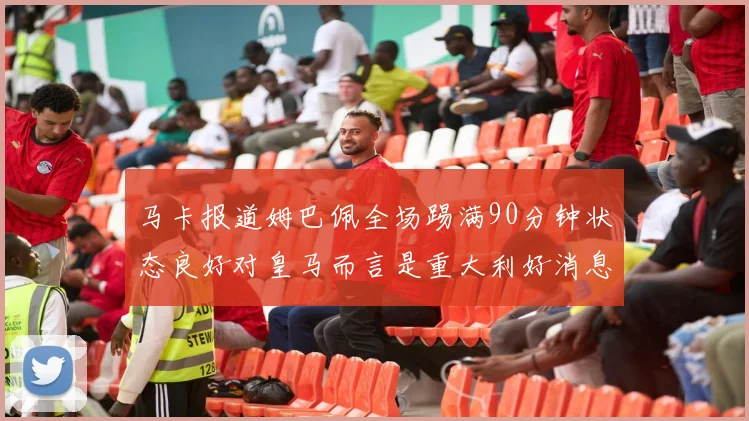 马卡报道姆巴佩全场踢满90分钟状态良好对皇马而言是重大利好消息