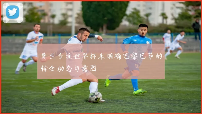 费兰专注世界杯未明确巴黎巴萨的转会动态与意图