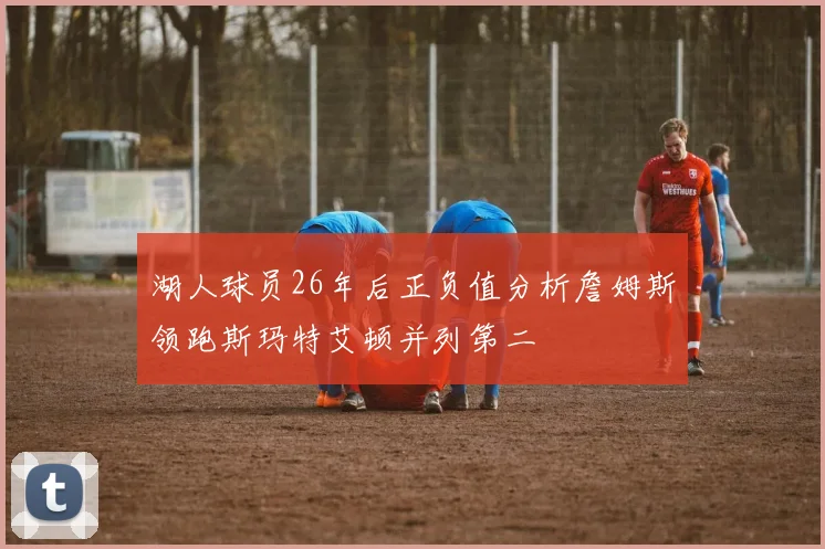 湖人球员26年后正负值分析詹姆斯领跑斯玛特艾顿并列第二