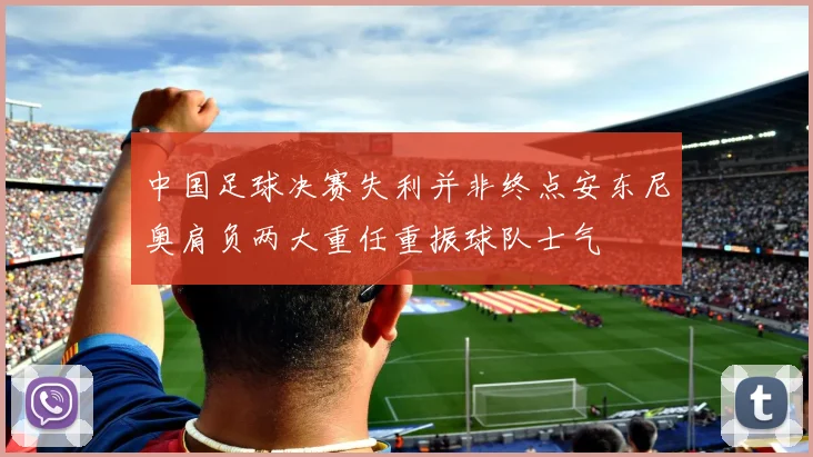中国足球决赛失利并非终点安东尼奥肩负两大重任重振球队士气