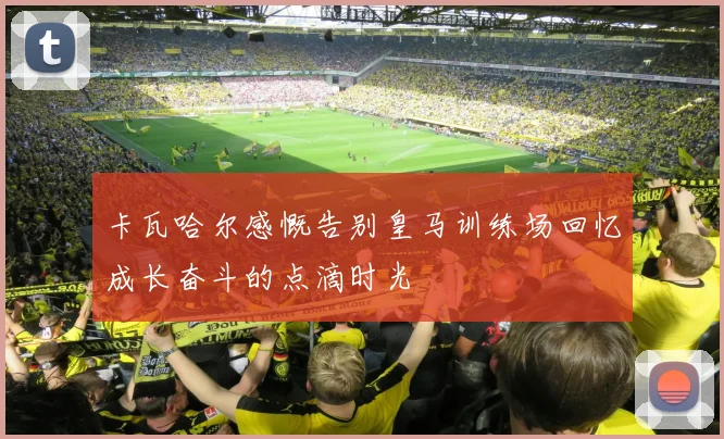 卡瓦哈尔感慨告别皇马训练场回忆成长奋斗的点滴时光