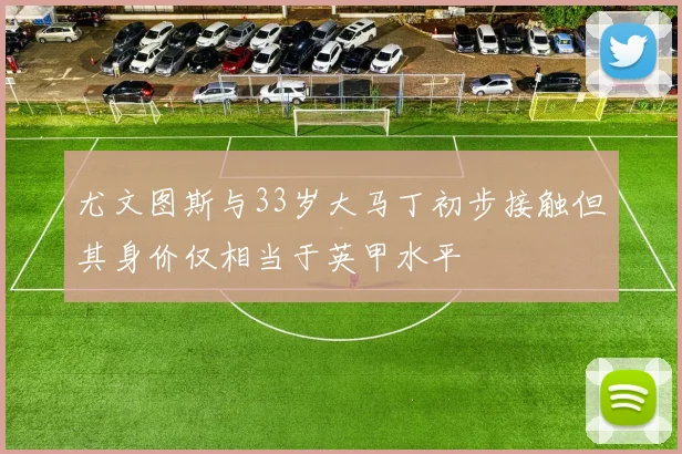 尤文图斯与33岁大马丁初步接触但其身价仅相当于英甲水平