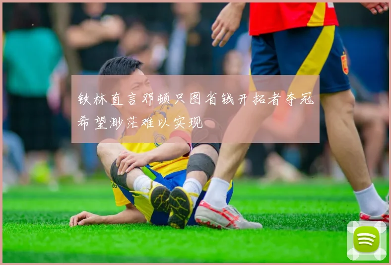 铁林直言邓顿只图省钱开拓者夺冠希望渺茫难以实现