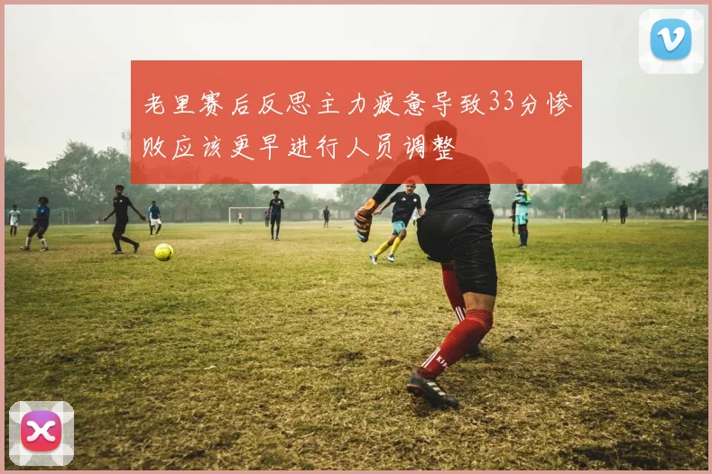 老里赛后反思主力疲惫导致33分惨败应该更早进行人员调整