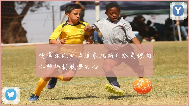 德泽尔比全力追求托纳利球员倾向加盟热刺展现决心