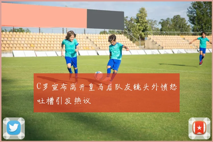 C罗宣布离开皇马后队友镜头外愤怒吐槽引发热议
