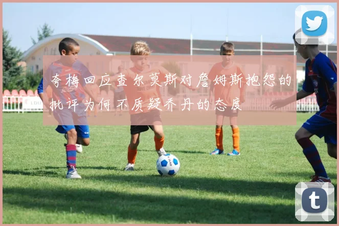 夸梅回应查尔莫斯对詹姆斯抱怨的批评为何不质疑乔丹的态度