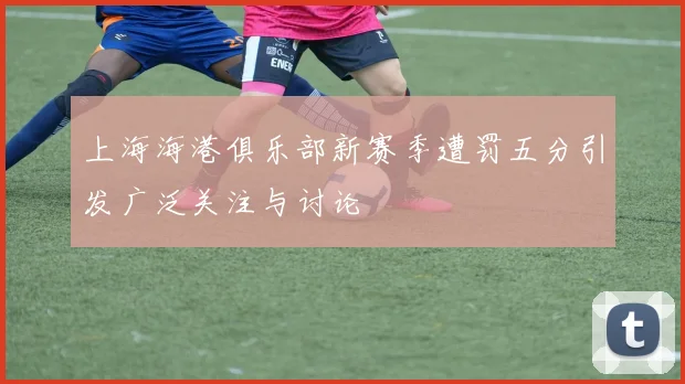 上海海港俱乐部新赛季遭罚五分引发广泛关注与讨论