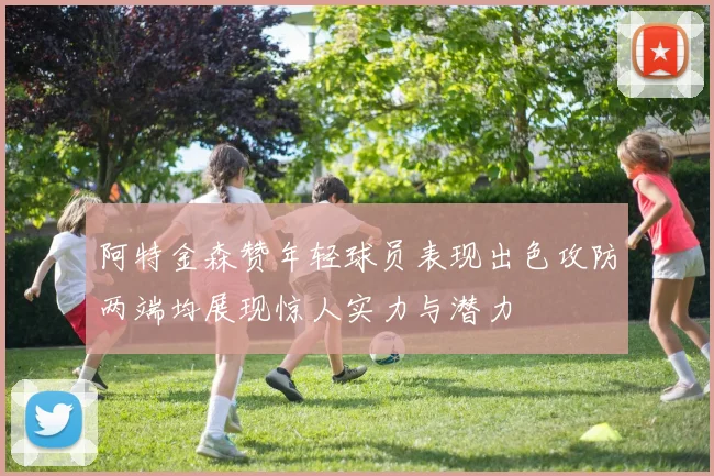 阿特金森赞年轻球员表现出色攻防两端均展现惊人实力与潜力