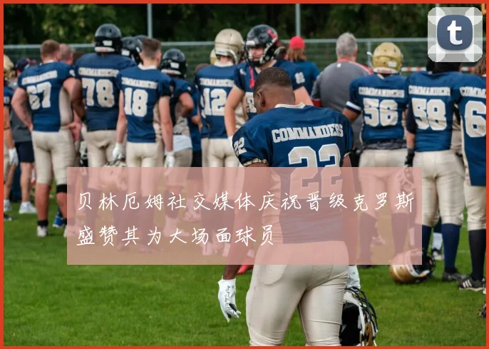 贝林厄姆社交媒体庆祝晋级克罗斯盛赞其为大场面球员