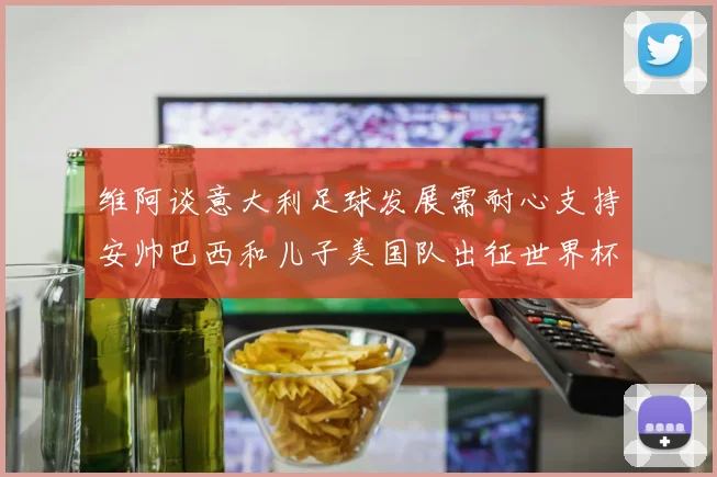 维阿谈意大利足球发展需耐心支持安帅巴西和儿子美国队出征世界杯