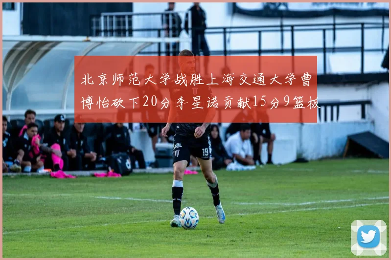 北京师范大学战胜上海交通大学曹博怡砍下20分李星诺贡献15分9篮板马天雨表现出色