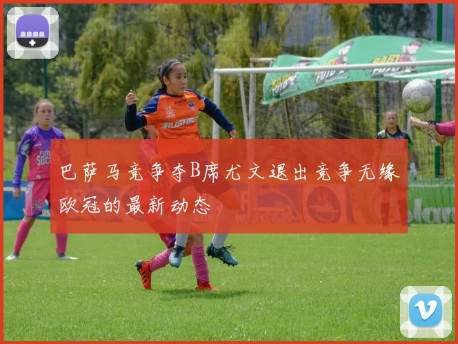 巴萨马竞争夺B席尤文退出竞争无缘欧冠的最新动态