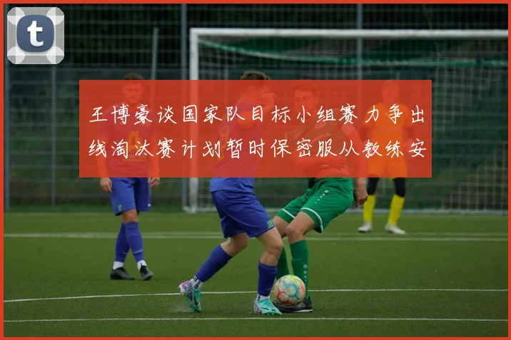 王博豪谈国家队目标小组赛力争出线淘汰赛计划暂时保密服从教练安排