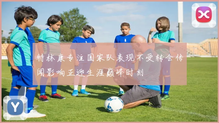 特林康专注国家队表现不受转会传闻影响正迎生涯巅峰时刻