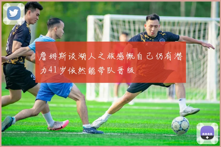 詹姆斯谈湖人之旅感慨自己仍有潜力41岁依然能带队晋级