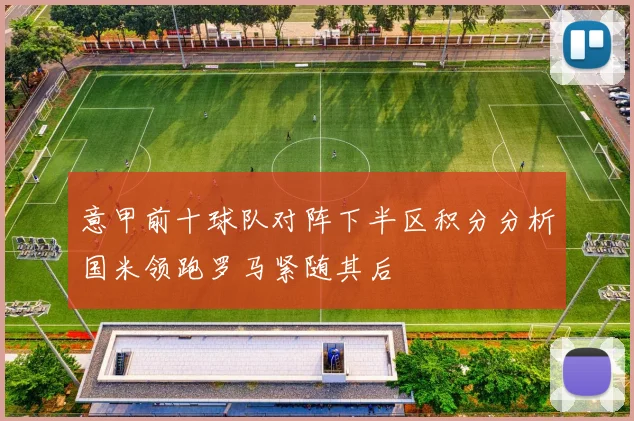 意甲前十球队对阵下半区积分分析国米领跑罗马紧随其后