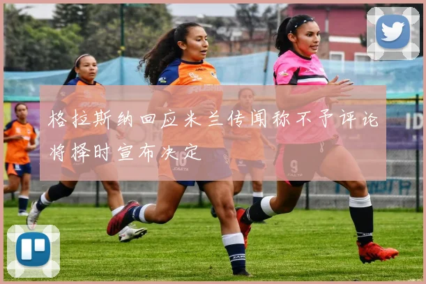 格拉斯纳回应米兰传闻称不予评论将择时宣布决定