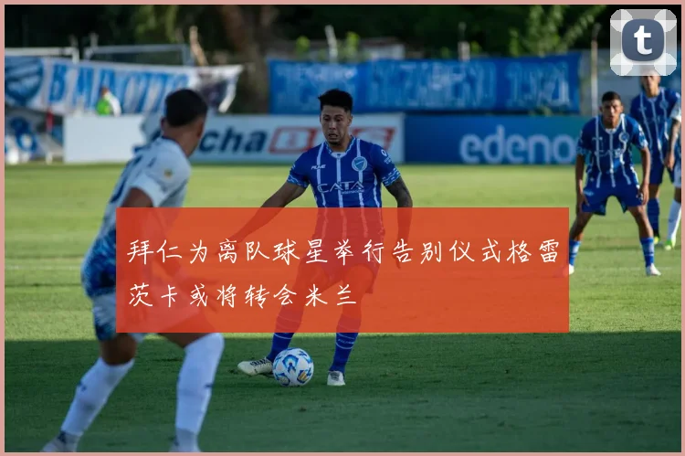 拜仁为离队球星举行告别仪式格雷茨卡或将转会米兰