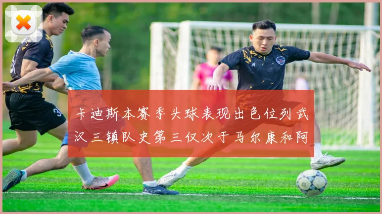 卡迪斯本赛季头球表现出色位列武汉三镇队史第三仅次于马尔康和阿齐兹