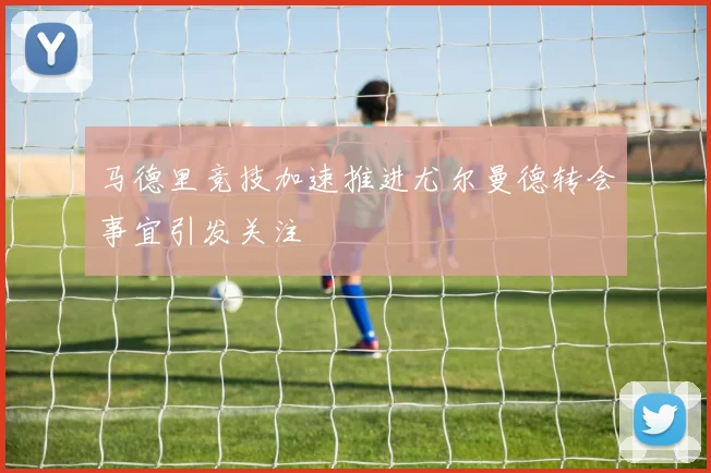马德里竞技加速推进尤尔曼德转会事宜引发关注
