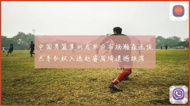 中国男篮集训名单公布杨瀚森王俊杰李弘权入选赵睿周琦遗憾缺席